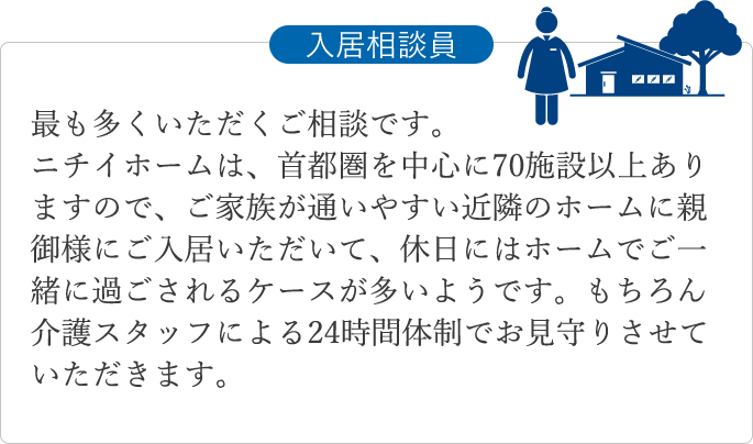 最も多くいただくご相談です。ニチイホームは、首都圏を中心に70施設以上ありますので、ご家族が通いやすい近隣のホームに親御様にご入居いただいて、休日にはホームでご一緒に過ごされるケースが多いようです。もちろん介護スタッフによる24時間体制でお見守りさせていただきます。