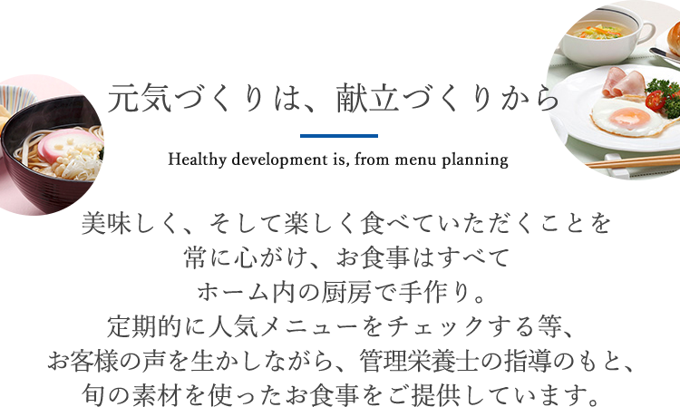 元気づくりは、献立づくりから 美味しく、そして楽しく食べていただくことを常に心がけ、お食事はすべてホーム内の厨房で手作り。定期的に人気メニューをチェックする等、お客様の声を生かしながら、管理栄養士の指導のもと、旬の素材を使ったお食事をご提供しています。