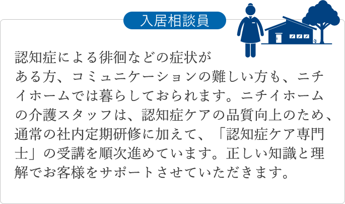 認知症による徘徊などの症状がある方、コミュニケーションの難しい方も、ニチイホームでは暮らしておられます。ニチイホームの介護スタッフは、認知症ケアの品質向上のため、通常の社内定期研修に加えて、「認知症ケア専門士」の受講を順次進めています。正しい知識と理解でお客様をサポートさせていただきます。